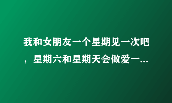 我和女朋友一个星期见一次吧，星期六和星期天会做爱一...