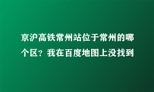 京沪高铁常州站位于常州的哪个区？我在百度地图上没找到