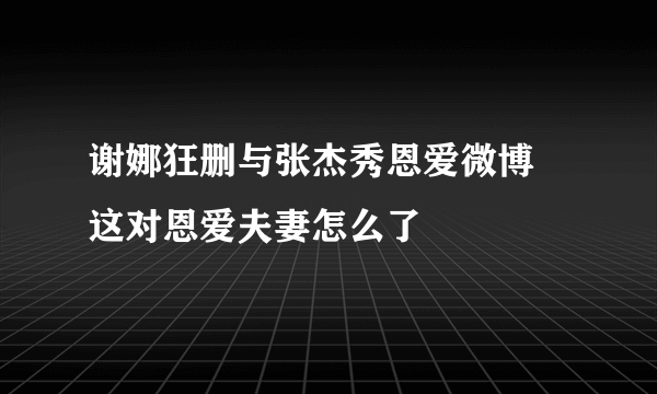 谢娜狂删与张杰秀恩爱微博 这对恩爱夫妻怎么了