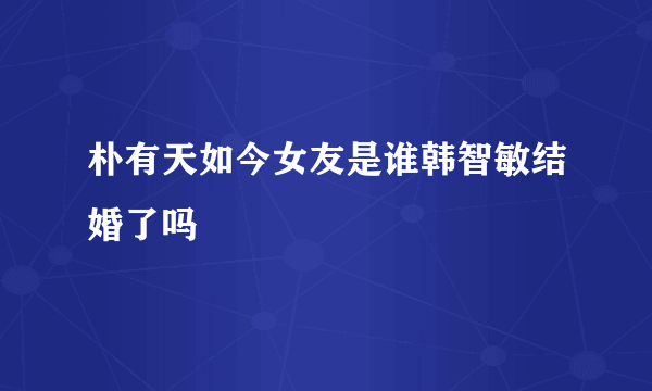 朴有天如今女友是谁韩智敏结婚了吗