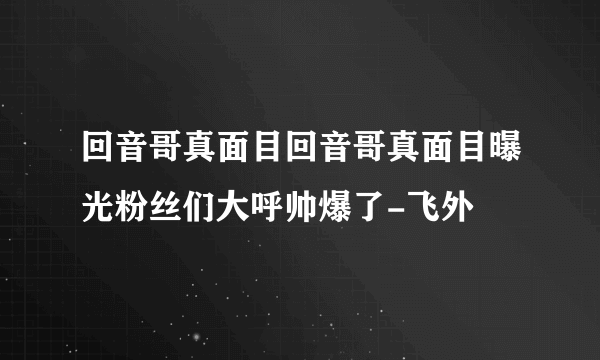 回音哥真面目回音哥真面目曝光粉丝们大呼帅爆了-飞外