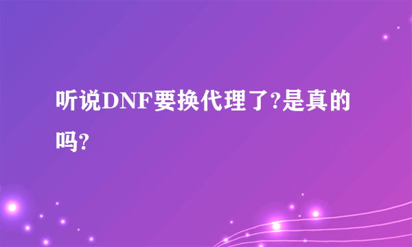 听说DNF要换代理了?是真的吗?