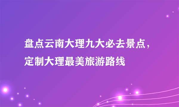 盘点云南大理九大必去景点，定制大理最美旅游路线