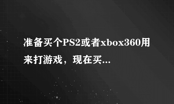 准备买个PS2或者xbox360用来打游戏，现在买哪个好呢？