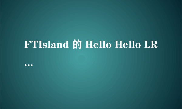 FTIsland 的 Hello Hello LRC歌词中文韩文对照 要时间准确！