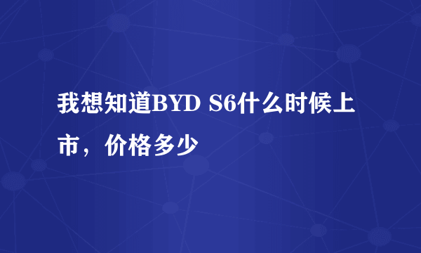 我想知道BYD S6什么时候上市，价格多少