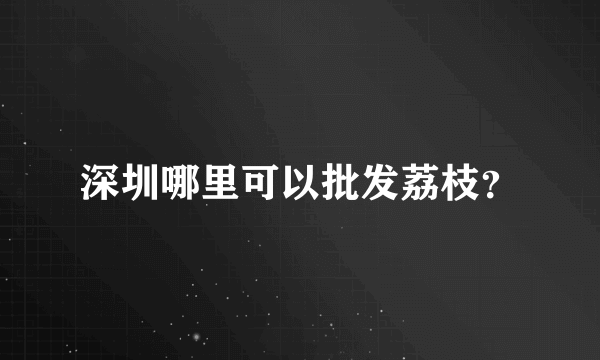 深圳哪里可以批发荔枝？