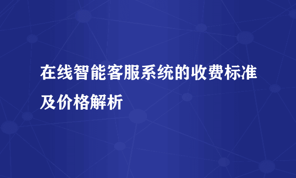 在线智能客服系统的收费标准及价格解析