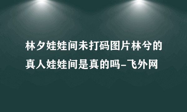 林夕娃娃间未打码图片林兮的真人娃娃间是真的吗-飞外网