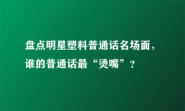 盘点明星塑料普通话名场面，谁的普通话最“烫嘴”？