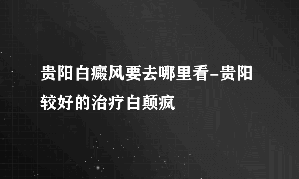 贵阳白癜风要去哪里看-贵阳较好的治疗白颠疯