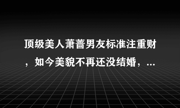 顶级美人萧蔷男友标准注重财，如今美貌不再还没结婚，还在等真爱