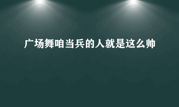 广场舞咱当兵的人就是这么帅