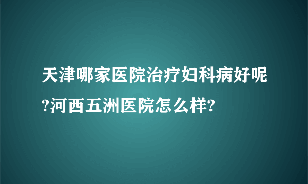 天津哪家医院治疗妇科病好呢?河西五洲医院怎么样?