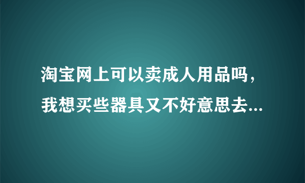 淘宝网上可以卖成人用品吗，我想买些器具又不好意思去店里买，谁知道哪家信誉好呢