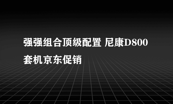 强强组合顶级配置 尼康D800套机京东促销