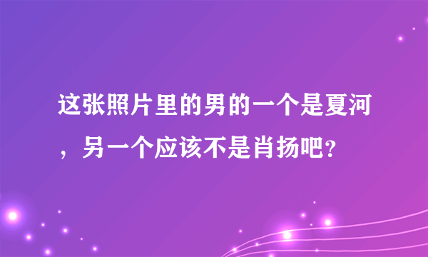 这张照片里的男的一个是夏河，另一个应该不是肖扬吧？