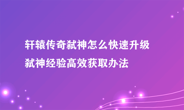 轩辕传奇弑神怎么快速升级 弑神经验高效获取办法