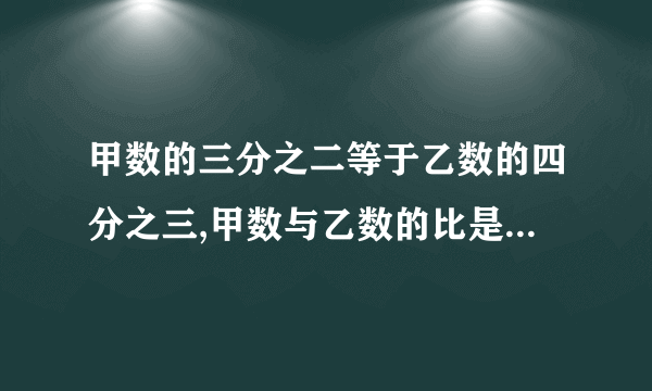 甲数的三分之二等于乙数的四分之三,甲数与乙数的比是（ ）,甲数与甲、乙两数的和比是（ ）