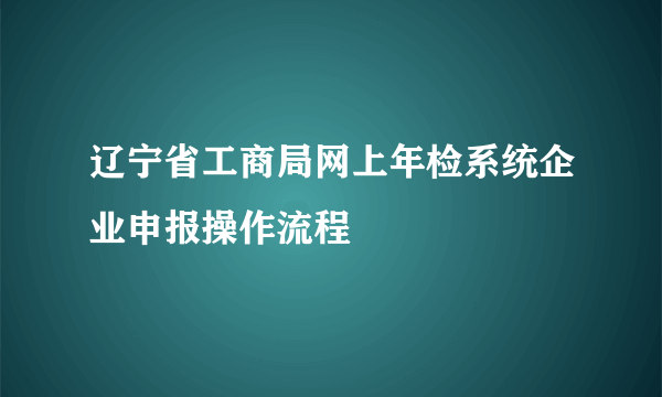 辽宁省工商局网上年检系统企业申报操作流程