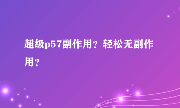 超级p57副作用？轻松无副作用？