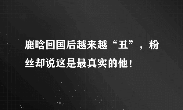 鹿晗回国后越来越“丑”，粉丝却说这是最真实的他！