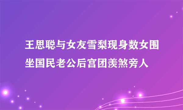 王思聪与女友雪梨现身数女围坐国民老公后宫团羡煞旁人