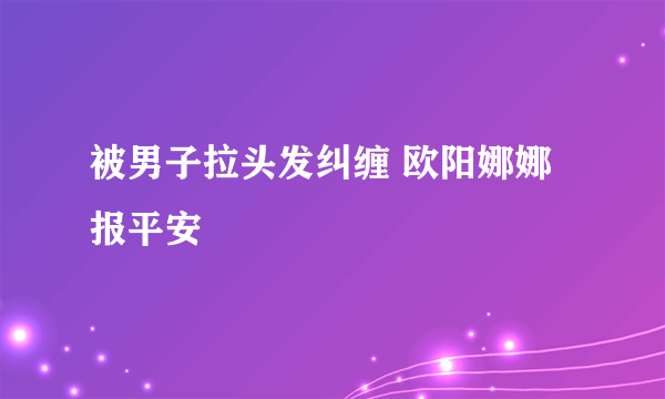 被男子拉头发纠缠 欧阳娜娜报平安