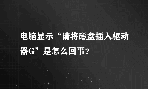 电脑显示“请将磁盘插入驱动器G”是怎么回事？