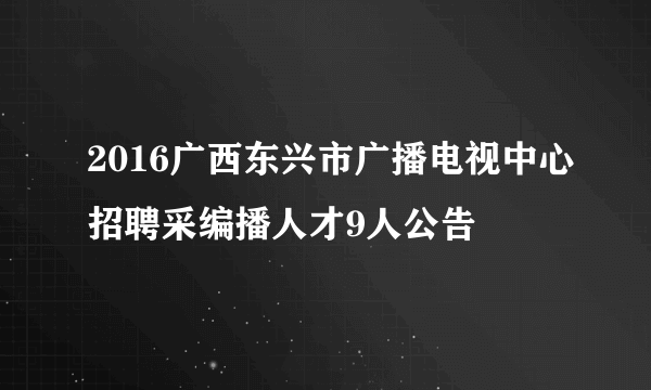 2016广西东兴市广播电视中心招聘采编播人才9人公告