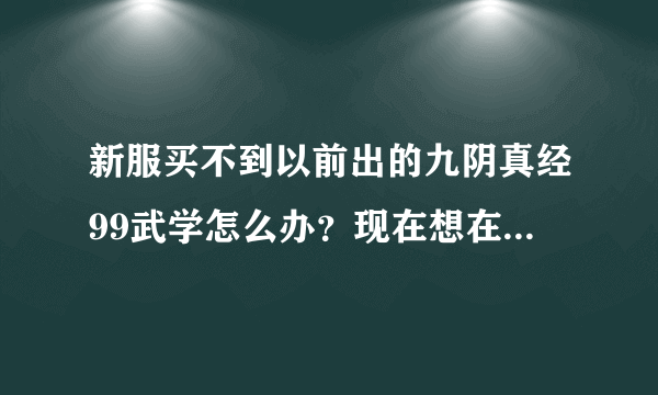 新服买不到以前出的九阴真经99武学怎么办？现在想在新服买以前的99武学怎么办？