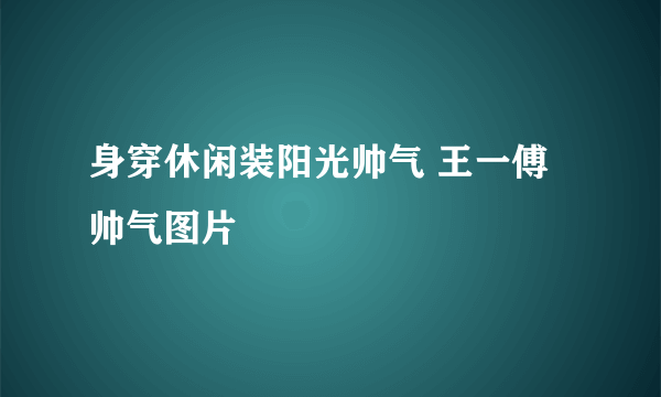 身穿休闲装阳光帅气 王一傅帅气图片