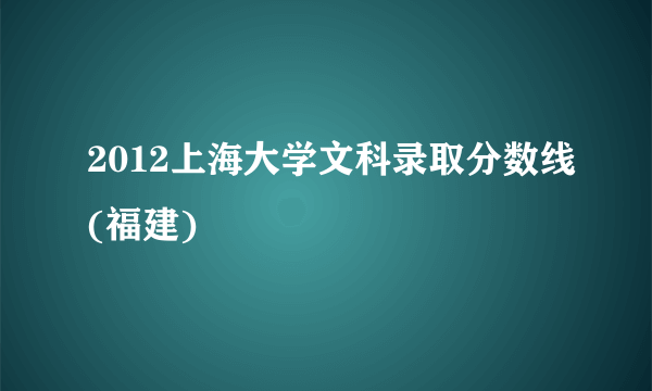 2012上海大学文科录取分数线(福建)