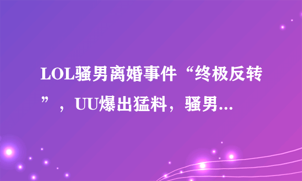 LOL骚男离婚事件“终极反转”，UU爆出猛料，骚男一件事让开哥自愧不如，你有何看法？