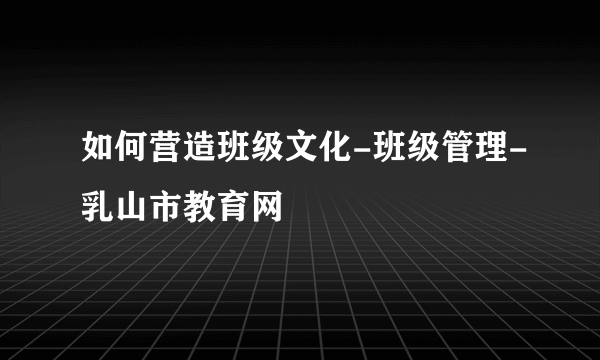 如何营造班级文化-班级管理-乳山市教育网