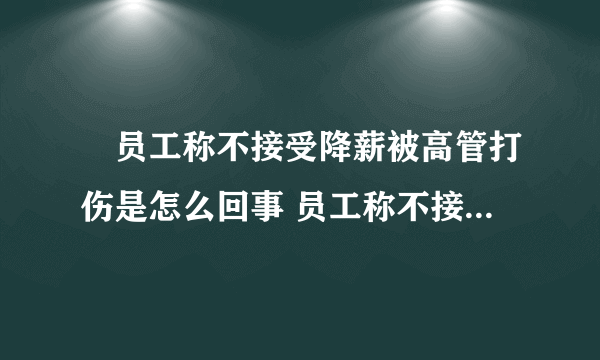 ​员工称不接受降薪被高管打伤是怎么回事 员工称不接受降薪被高管打伤具体情况