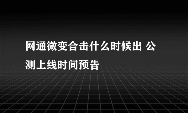 网通微变合击什么时候出 公测上线时间预告