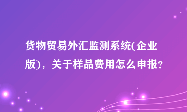 货物贸易外汇监测系统(企业版)，关于样品费用怎么申报？