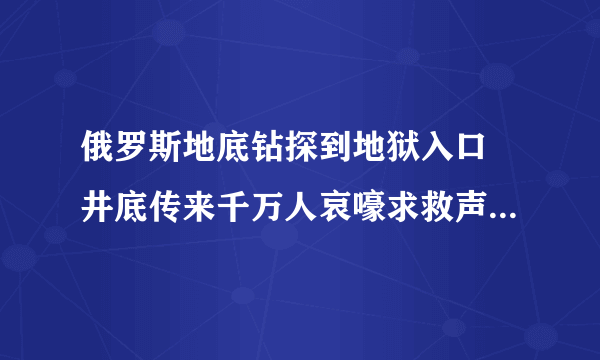 俄罗斯地底钻探到地狱入口 井底传来千万人哀嚎求救声（谣言）