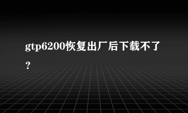 gtp6200恢复出厂后下载不了？