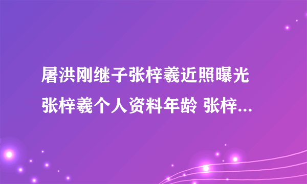 屠洪刚继子张梓羲近照曝光 张梓羲个人资料年龄 张梓羲女友是谁