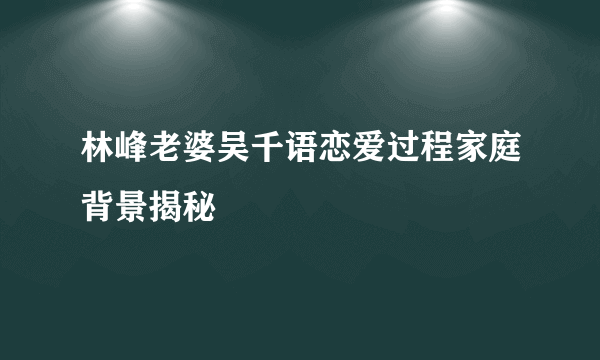 林峰老婆吴千语恋爱过程家庭背景揭秘