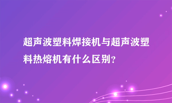 超声波塑料焊接机与超声波塑料热熔机有什么区别？