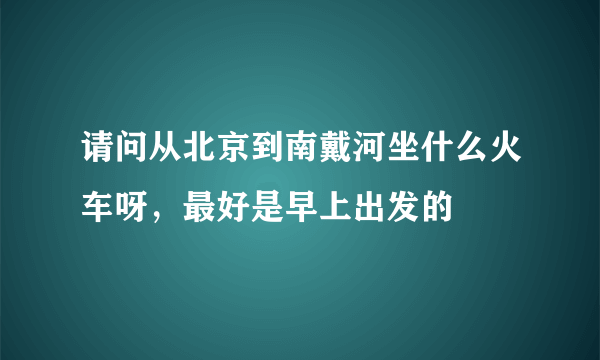 请问从北京到南戴河坐什么火车呀，最好是早上出发的