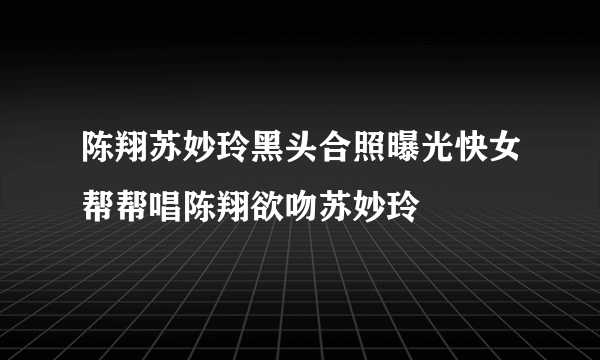 陈翔苏妙玲黑头合照曝光快女帮帮唱陈翔欲吻苏妙玲