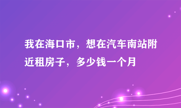 我在海口市，想在汽车南站附近租房子，多少钱一个月