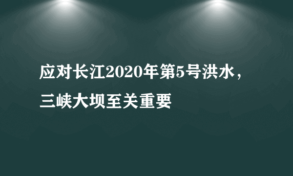 应对长江2020年第5号洪水，三峡大坝至关重要