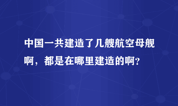 中国一共建造了几艘航空母舰啊，都是在哪里建造的啊？