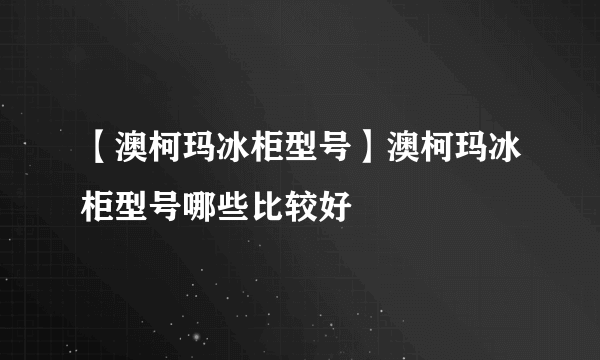 【澳柯玛冰柜型号】澳柯玛冰柜型号哪些比较好