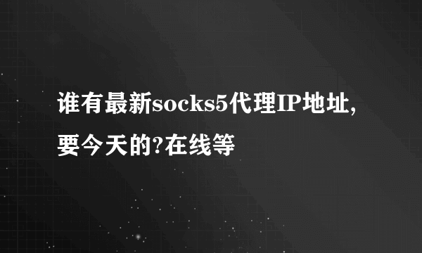 谁有最新socks5代理IP地址,要今天的?在线等